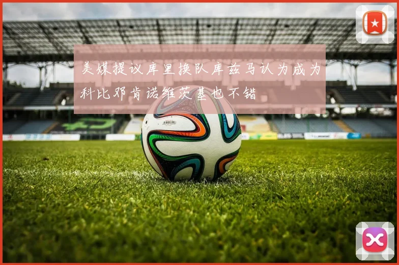 美媒提议库里换队库兹马认为成为科比邓肯诺维茨基也不错