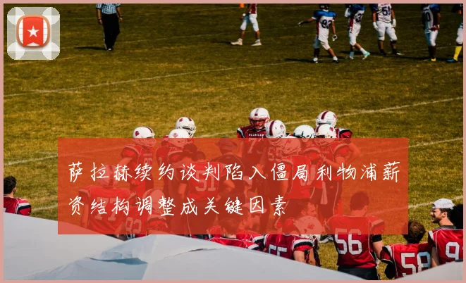 萨拉赫续约谈判陷入僵局利物浦薪资结构调整成关键因素