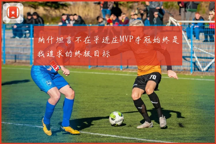 纳什坦言不在乎连庄MVP夺冠始终是我追求的终极目标
