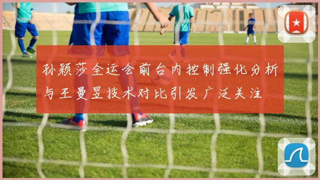 孙颖莎全运会前台内控制强化分析与王曼昱技术对比引发广泛关注
