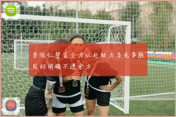 李刚仁誓言全力以赴助力马竞争胜目标明确不遗余力