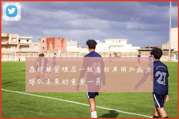 森林狼管理层一致看好库明加成为球队未来的重要一员