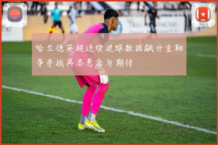 哈兰德英超连续进球数据飙升金靴争夺战再添悬念与期待