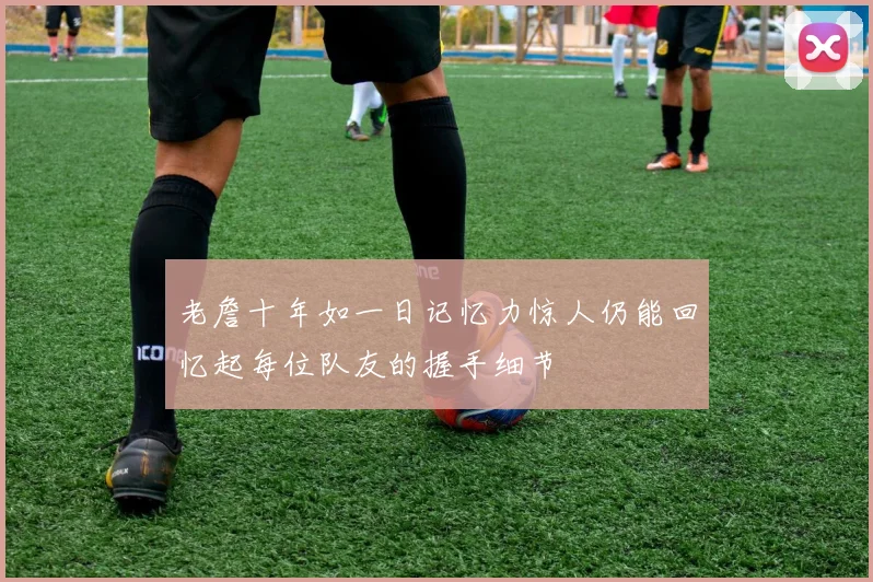 老詹十年如一日记忆力惊人仍能回忆起每位队友的握手细节