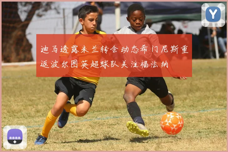 迪马透露米兰转会动态希门尼斯重返波尔图英超球队关注福法纳