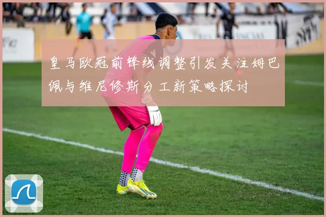 皇马欧冠前锋线调整引发关注姆巴佩与维尼修斯分工新策略探讨