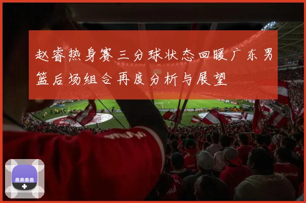 赵睿热身赛三分球状态回暖广东男篮后场组合再度分析与展望