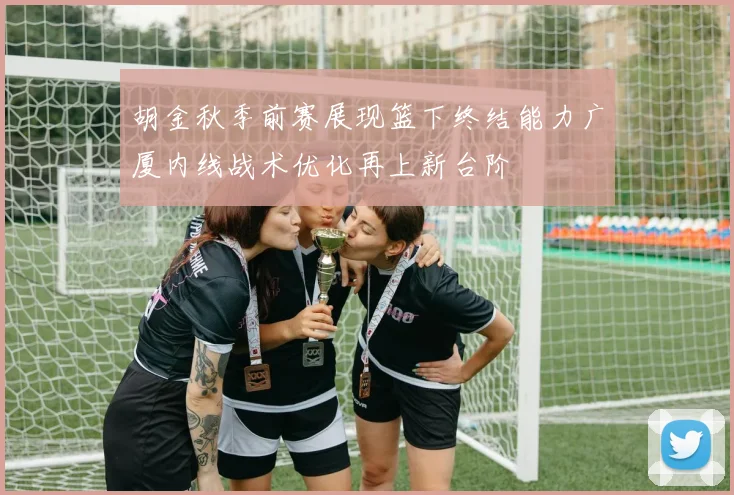 胡金秋季前赛展现篮下终结能力广厦内线战术优化再上新台阶